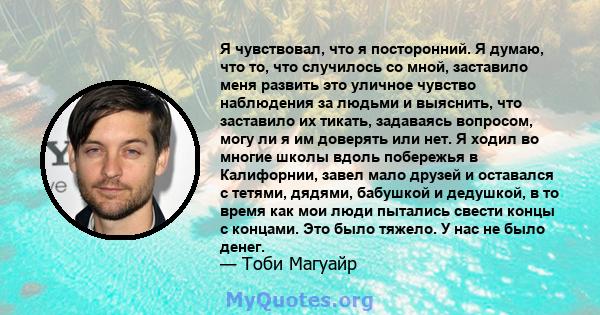 Я чувствовал, что я посторонний. Я думаю, что то, что случилось со мной, заставило меня развить это уличное чувство наблюдения за людьми и выяснить, что заставило их тикать, задаваясь вопросом, могу ли я им доверять или 