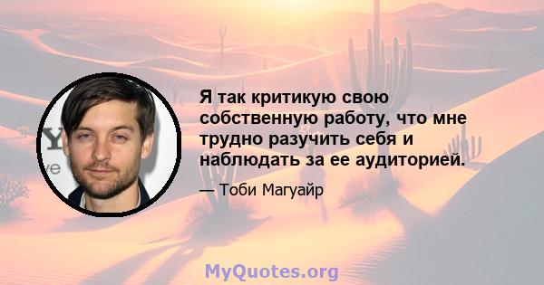 Я так критикую свою собственную работу, что мне трудно разучить себя и наблюдать за ее аудиторией.