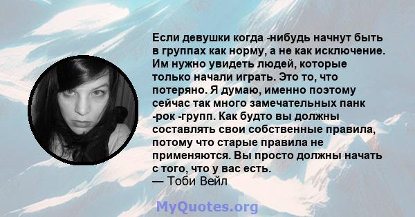 Если девушки когда -нибудь начнут быть в группах как норму, а не как исключение. Им нужно увидеть людей, которые только начали играть. Это то, что потеряно. Я думаю, именно поэтому сейчас так много замечательных панк