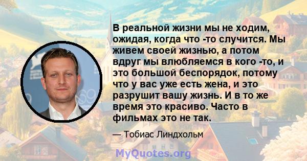 В реальной жизни мы не ходим, ожидая, когда что -то случится. Мы живем своей жизнью, а потом вдруг мы влюбляемся в кого -то, и это большой беспорядок, потому что у вас уже есть жена, и это разрушит вашу жизнь. И в то же 