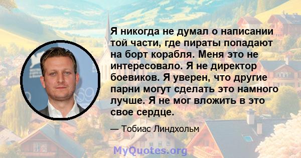 Я никогда не думал о написании той части, где пираты попадают на борт корабля. Меня это не интересовало. Я не директор боевиков. Я уверен, что другие парни могут сделать это намного лучше. Я не мог вложить в это свое