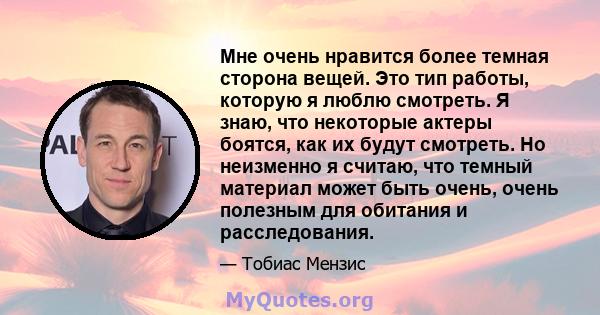 Мне очень нравится более темная сторона вещей. Это тип работы, которую я люблю смотреть. Я знаю, что некоторые актеры боятся, как их будут смотреть. Но неизменно я считаю, что темный материал может быть очень, очень