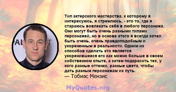 Тип актерского мастерства, к которому я интересуюсь, я стремлюсь, - это то, где я стараюсь вовлекать себя в любого персонажа. Они могут быть очень разными типами персонажей, но в основе этого я всегда хотел быть очень,