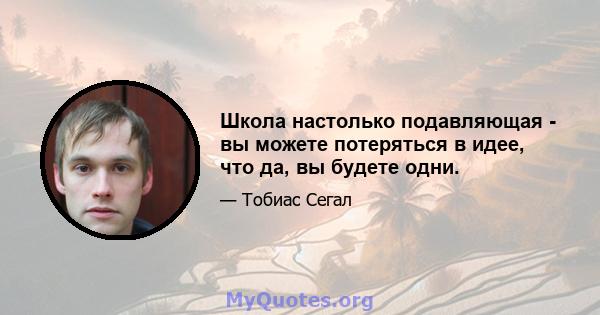 Школа настолько подавляющая - вы можете потеряться в идее, что да, вы будете одни.