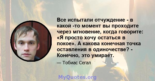 Все испытали отчуждение - в какой -то момент вы проходите через мгновение, когда говорите: «Я просто хочу остаться в покое». А какова конечная точка оставления в одиночестве? - Конечно, это умирает.