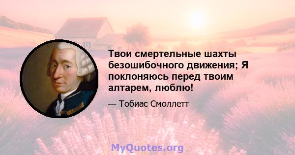 Твои смертельные шахты безошибочного движения; Я поклоняюсь перед твоим алтарем, люблю!