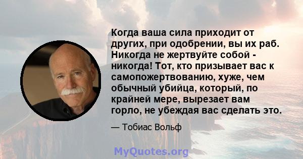 Когда ваша сила приходит от других, при одобрении, вы их раб. Никогда не жертвуйте собой - никогда! Тот, кто призывает вас к самопожертвованию, хуже, чем обычный убийца, который, по крайней мере, вырезает вам горло, не