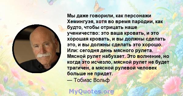 Мы даже говорили, как персонажи Хемингуэя, хотя во время пародии, как будто, чтобы отрицать наше ученичество: это ваша кровать, и это хорошая кровать, и вы должны сделать это, и вы должны сделать это хорошо. Или: