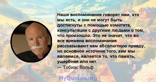 Наши воспоминания говорят нам, кто мы есть, и они не могут быть достигнуты с помощью комитета, консультации с другими людьми о том, что произошло. Это не значит, что во все времена воспоминания рассказывают нам