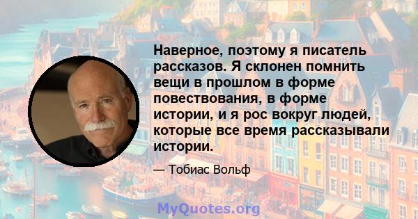 Наверное, поэтому я писатель рассказов. Я склонен помнить вещи в прошлом в форме повествования, в форме истории, и я рос вокруг людей, которые все время рассказывали истории.