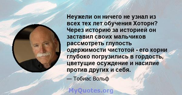 Неужели он ничего не узнал из всех тех лет обучения Хоторн? Через историю за историей он заставил своих мальчиков рассмотреть глупость одержимости чистотой - его корни глубоко погрузились в гордость, цветущие осуждение