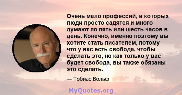 Очень мало профессий, в которых люди просто садятся и много думают по пять или шесть часов в день. Конечно, именно поэтому вы хотите стать писателем, потому что у вас есть свобода, чтобы сделать это, но как только у вас 