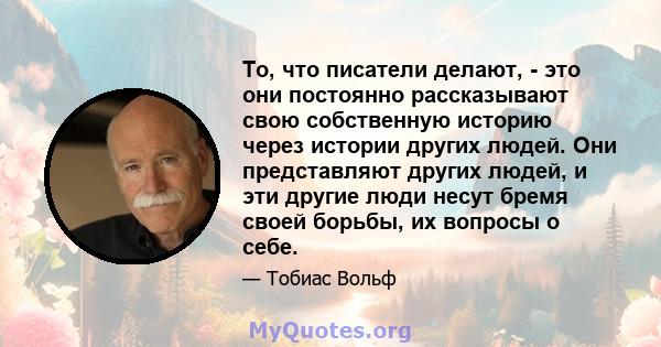 То, что писатели делают, - это они постоянно рассказывают свою собственную историю через истории других людей. Они представляют других людей, и эти другие люди несут бремя своей борьбы, их вопросы о себе.