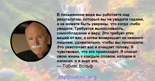 В письменном виде вы работаете над результатом, который вы не увидите годами, и не можете быть уверены, что когда -либо увидите. Требуется выносливость, самообладание и веру. Это требует этих вещей от вас, а затем