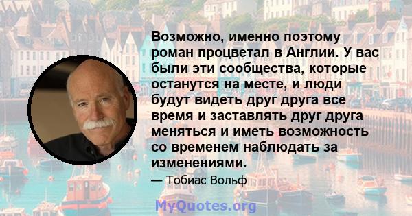 Возможно, именно поэтому роман процветал в Англии. У вас были эти сообщества, которые останутся на месте, и люди будут видеть друг друга все время и заставлять друг друга меняться и иметь возможность со временем