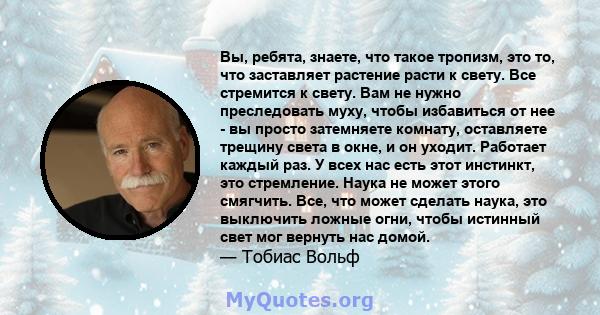 Вы, ребята, знаете, что такое тропизм, это то, что заставляет растение расти к свету. Все стремится к свету. Вам не нужно преследовать муху, чтобы избавиться от нее - вы просто затемняете комнату, оставляете трещину