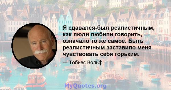 Я сдавался-был реалистичным, как люди любили говорить, означало то же самое. Быть реалистичным заставило меня чувствовать себя горьким.