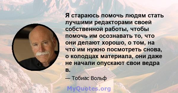 Я стараюсь помочь людям стать лучшими редакторами своей собственной работы, чтобы помочь им осознавать то, что они делают хорошо, о том, на что им нужно посмотреть снова, о колодцах материала, они даже не начали