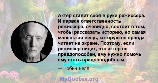 Актер ставит себя в руки режиссера. И первая ответственность режиссера, очевидно, состоит в том, чтобы рассказать историю, но самая маленькая вещь, которую не правда читает на экране. Поэтому, если режиссер видит, что