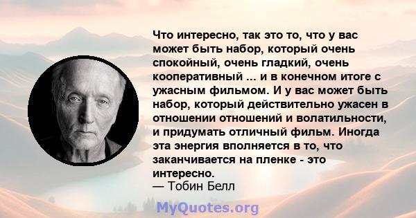 Что интересно, так это то, что у вас может быть набор, который очень спокойный, очень гладкий, очень кооперативный ... и в конечном итоге с ужасным фильмом. И у вас может быть набор, который действительно ужасен в