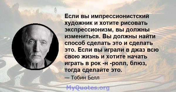 Если вы импрессионистский художник и хотите рисовать экспрессионизм, вы должны измениться. Вы должны найти способ сделать это и сделать это. Если вы играли в джаз всю свою жизнь и хотите начать играть в рок -н -ролл,