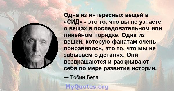 Одна из интересных вещей в «СИД» - это то, что вы не узнаете о вещах в последовательном или линейном порядке. Одна из вещей, которую фанатам очень понравилось, это то, что мы не забываем о деталях. Они возвращаются и