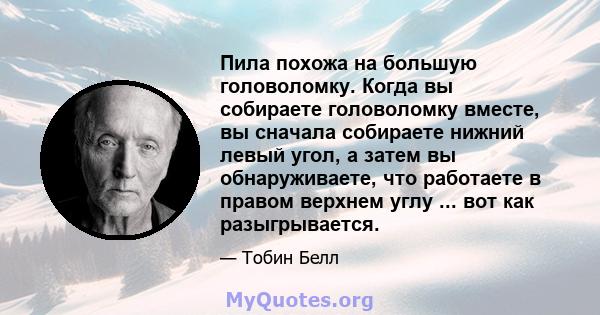 Пила похожа на большую головоломку. Когда вы собираете головоломку вместе, вы сначала собираете нижний левый угол, а затем вы обнаруживаете, что работаете в правом верхнем углу ... вот как разыгрывается.