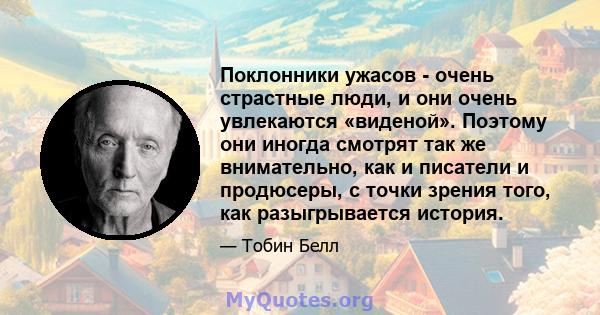 Поклонники ужасов - очень страстные люди, и они очень увлекаются «виденой». Поэтому они иногда смотрят так же внимательно, как и писатели и продюсеры, с точки зрения того, как разыгрывается история.