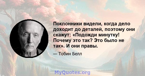 Поклонники видели, когда дело доходит до деталей, поэтому они скажут: «Подожди минутку! Почему это так? Это было не так». И они правы.