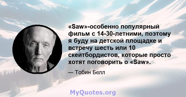 «Saw»-особенно популярный фильм с 14-30-летними, поэтому я буду на детской площадке и встречу шесть или 10 скейтбордистов, которые просто хотят поговорить о «Saw».