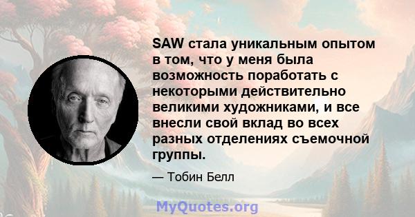 SAW стала уникальным опытом в том, что у меня была возможность поработать с некоторыми действительно великими художниками, и все внесли свой вклад во всех разных отделениях съемочной группы.