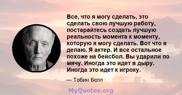 Все, что я могу сделать, это сделать свою лучшую работу, постарайтесь создать лучшую реальность момента к моменту, которую я могу сделать. Вот что я делаю. Я актер. И все остальное похоже на бейсбол. Вы ударили по мячу. 