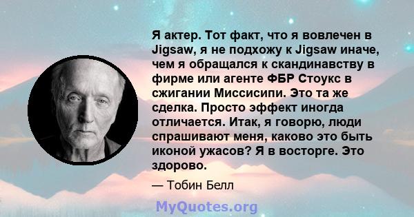 Я актер. Тот факт, что я вовлечен в Jigsaw, я не подхожу к Jigsaw иначе, чем я обращался к скандинавству в фирме или агенте ФБР Стоукс в сжигании Миссисипи. Это та же сделка. Просто эффект иногда отличается. Итак, я