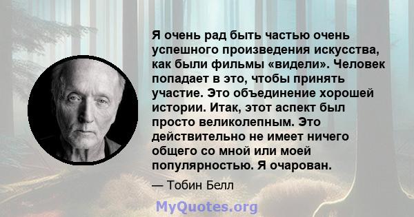 Я очень рад быть частью очень успешного произведения искусства, как были фильмы «видели». Человек попадает в это, чтобы принять участие. Это объединение хорошей истории. Итак, этот аспект был просто великолепным. Это