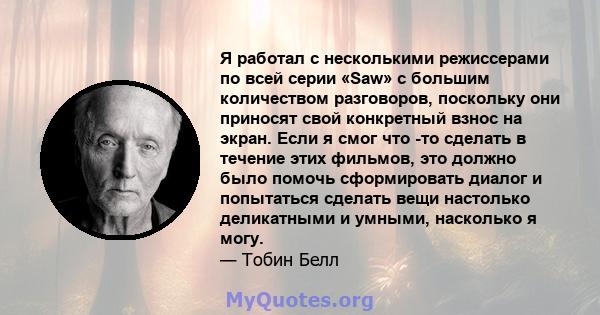 Я работал с несколькими режиссерами по всей серии «Saw» с большим количеством разговоров, поскольку они приносят свой конкретный взнос на экран. Если я смог что -то сделать в течение этих фильмов, это должно было помочь 