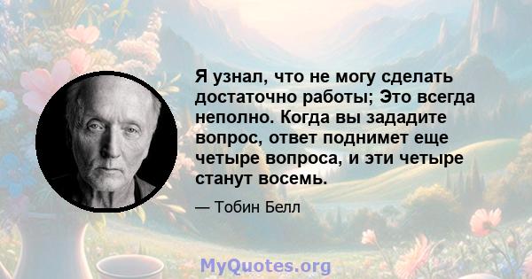 Я узнал, что не могу сделать достаточно работы; Это всегда неполно. Когда вы зададите вопрос, ответ поднимет еще четыре вопроса, и эти четыре станут восемь.