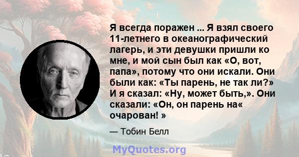 Я всегда поражен ... Я взял своего 11-летнего в океанографический лагерь, и эти девушки пришли ко мне, и мой сын был как «О, вот, папа», потому что они искали. Они были как: «Ты парень, не так ли?» И я сказал: «Ну,