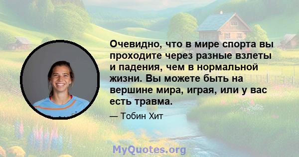 Очевидно, что в мире спорта вы проходите через разные взлеты и падения, чем в нормальной жизни. Вы можете быть на вершине мира, играя, или у вас есть травма.