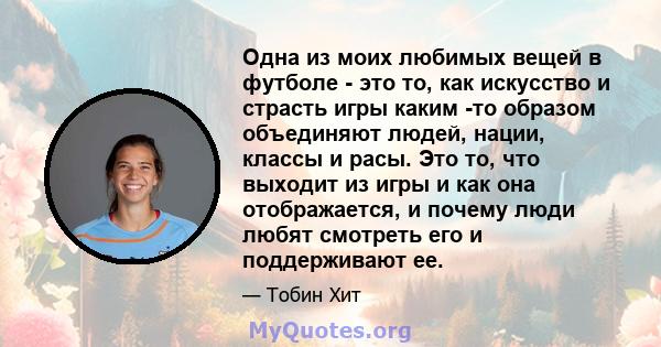 Одна из моих любимых вещей в футболе - это то, как искусство и страсть игры каким -то образом объединяют людей, нации, классы и расы. Это то, что выходит из игры и как она отображается, и почему люди любят смотреть его