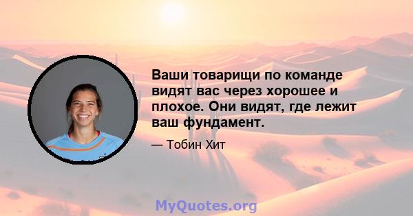 Ваши товарищи по команде видят вас через хорошее и плохое. Они видят, где лежит ваш фундамент.