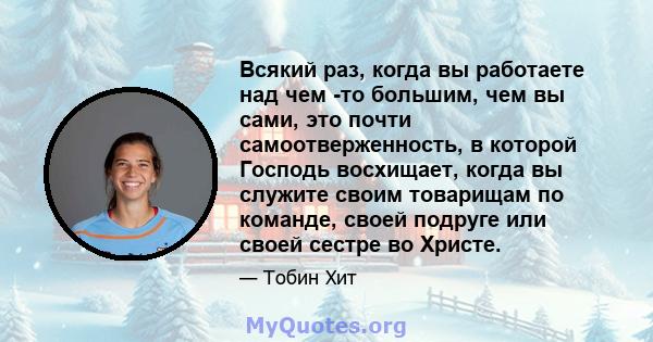 Всякий раз, когда вы работаете над чем -то большим, чем вы сами, это почти самоотверженность, в которой Господь восхищает, когда вы служите своим товарищам по команде, своей подруге или своей сестре во Христе.