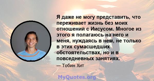 Я даже не могу представить, что переживает жизнь без моих отношений с Иисусом. Многое из этого я полагаюсь на него и меня, нуждаясь в нем, не только в этих сумасшедших обстоятельствах, но и в повседневных занятиях.