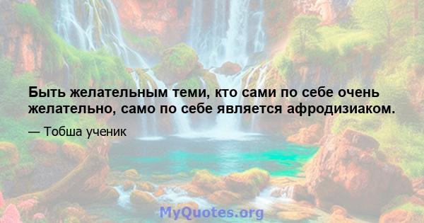 Быть желательным теми, кто сами по себе очень желательно, само по себе является афродизиаком.