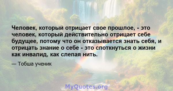 Человек, который отрицает свое прошлое, - это человек, который действительно отрицает себе будущее, потому что он отказывается знать себя, и отрицать знание о себе - это споткнуться о жизни как инвалид, как слепая нить.