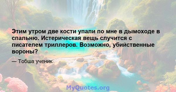 Этим утром две кости упали по мне в дымоходе в спальню. Истерическая вещь случится с писателем триллеров. Возможно, убийственные вороны?