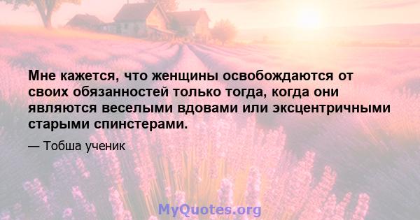 Мне кажется, что женщины освобождаются от своих обязанностей только тогда, когда они являются веселыми вдовами или эксцентричными старыми спинстерами.