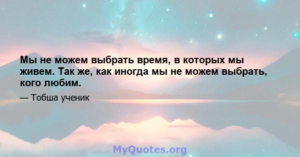 Мы не можем выбрать время, в которых мы живем. Так же, как иногда мы не можем выбрать, кого любим.