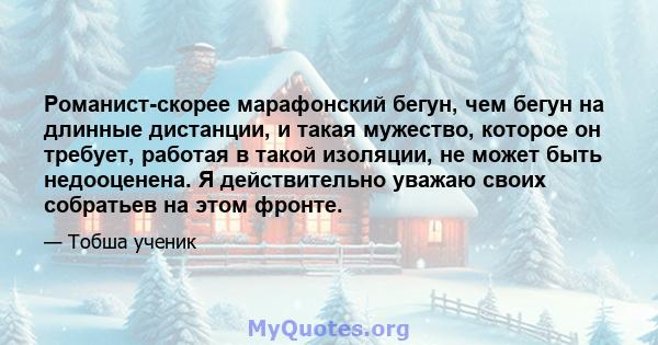 Романист-скорее марафонский бегун, чем бегун на длинные дистанции, и такая мужество, которое он требует, работая в такой изоляции, не может быть недооценена. Я действительно уважаю своих собратьев на этом фронте.