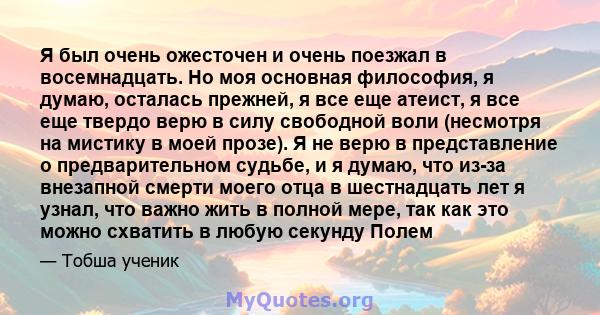 Я был очень ожесточен и очень поезжал в восемнадцать. Но моя основная философия, я думаю, осталась прежней, я все еще атеист, я все еще твердо верю в силу свободной воли (несмотря на мистику в моей прозе). Я не верю в