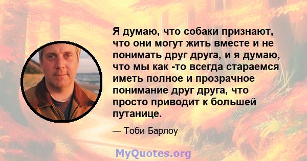 Я думаю, что собаки признают, что они могут жить вместе и не понимать друг друга, и я думаю, что мы как -то всегда стараемся иметь полное и прозрачное понимание друг друга, что просто приводит к большей путанице.